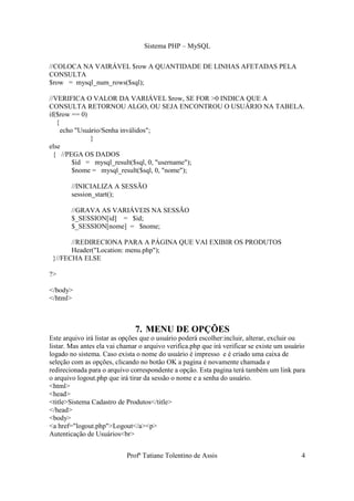 Sistema PHP – MySQL

//COLOCA NA VAIRÁVEL $row A QUANTIDADE DE LINHAS AFETADAS PELA
CONSULTA
$row = mysql_num_rows($sql);

//VERIFICA O VALOR DA VARIÁVEL $row, SE FOR >0 INDICA QUE A
CONSULTA RETORNOU ALGO, OU SEJA ENCONTROU O USUÁRIO NA TABELA.
if($row == 0)
   {
     echo "Usuário/Senha inválidos";
               }
else
  { //PEGA OS DADOS
         $id = mysql_result($sql, 0, "username");
         $nome = mysql_result($sql, 0, "nome");

        //INICIALIZA A SESSÃO
        session_start();

        //GRAVA AS VARIÁVEIS NA SESSÃO
        $_SESSION[id] = $id;
        $_SESSION[nome] = $nome;

       //REDIRECIONA PARA A PÁGINA QUE VAI EXIBIR OS PRODUTOS
       Header("Location: menu.php");
 }//FECHA ELSE

?>

</body>
</html>



                               7. MENU DE OPÇÕES
Este arquivo irá listar as opções que o usuário poderá escolher:incluir, alterar, excluir ou
listar. Mas antes ela vai chamar o arquivo verifica.php que irá verificar se existe um usuário
logado no sistema. Caso exista o nome do usuário é impresso e é criado uma caixa de
seleção com as opções, clicando no botão OK a pagina é novamente chamada e
redirecionada para o arquivo correspondente a opção. Esta pagina terá também um link para
o arquivo logout.php que irá tirar da sessão o nome e a senha do usuário.
<html>
<head>
<title>Sistema Cadastro de Produtos</title>
</head>
<body>
<a href="logout.php">Logout</a><p>
Autenticação de Usuários<br>


                            Profª Tatiane Tolentino de Assis                                4
 