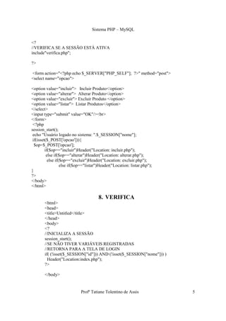 Sistema PHP – MySQL

<?
//VERIFICA SE A SESSÃO ESTÁ ATIVA
include"verifica.php";

?>

<form action="<?php echo $_SERVER["PHP_SELF"]; ?>" method="post">
<select name="opcao">

<option value="incluir"> Incluir Produto</option>
<option value="alterar"> Alterar Produto</option>
<option value="excluir"> Excluir Produto </option>
<option value="listar"> Listar Produtos</option>
</select>
<input type="submit" value="OK"/><br>
</form>
 <?php
session_start();
 echo "Usuário logado no sistema: ".$_SESSION["nome"];
 if(isset($_POST['opcao'])){
  $op=$_POST['opcao'];
         if($op=="incluir")Header("Location: incluir.php");
          else if($op=="alterar")Header("Location: alterar.php");
           else if($op=="excluir")Header("Location: excluir.php");
                   else if($op=="listar")Header("Location: listar.php");
}
?>
</body>
</html>

                                        8. VERIFICA
       <html>
       <head>
       <title>Untitled</title>
       </head>
       <body>
       <?
       //INICIALIZA A SESSÃO
       session_start();
       //SE NÃO TIVER VARIÁVEIS REGISTRADAS
       //RETORNA PARA A TELA DE LOGIN
       if( (!isset($_SESSION["id"])) AND (!isset($_SESSION["nome"])) )
         Header("Location:index.php");
       ?>

       </body>


                             Profª Tatiane Tolentino de Assis              5
 