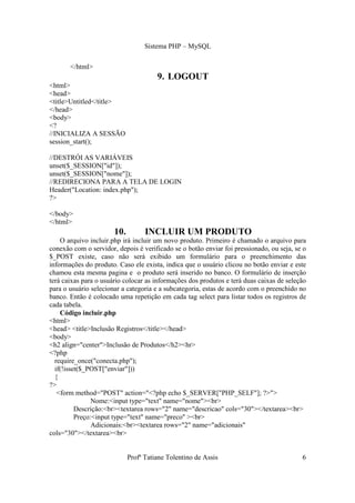 Sistema PHP – MySQL

       </html>
                                       9. LOGOUT
<html>
<head>
<title>Untitled</title>
</head>
<body>
<?
//INICIALIZA A SESSÃO
session_start();

//DESTRÓI AS VARIÁVEIS
unset($_SESSION["id"]);
unset($_SESSION["nome"]);
//REDIRECIONA PARA A TELA DE LOGIN
Header("Location: index.php");
?>

</body>
</html>
                       10.         INCLUIR UM PRODUTO
    O arquivo incluir.php irá incluir um novo produto. Primeiro é chamado o arquivo para
conexão com o servidor, depois é verificado se o botão enviar foi pressionado, ou seja, se o
$_POST existe, caso não será exibido um formulário para o preenchimento das
informações do produto. Caso ele exista, indica que o usuário clicou no botão enviar e este
chamou esta mesma pagina e o produto será inserido no banco. O formulário de inserção
terá caixas para o usuário colocar as informações dos produtos e terá duas caixas de seleção
para o usuário selecionar a categoria e a subcategoria, estas de acordo com o preenchido no
banco. Então é colocado uma repetição em cada tag select para listar todos os registros de
cada tabela.
    Código incluir.php
<html>
<head> <title>Inclusão Registros</title></head>
<body>
<h2 align="center">Inclusão de Produtos</h2><hr>
<?php
  require_once("conecta.php");
  if(!isset($_POST["enviar"]))
  {
?>
   <form method="POST" action="<?php echo $_SERVER["PHP_SELF"]; ?>">
                Nome:<input type="text" name="nome"><br>
          Descrição:<br><textarea rows="2" name="descricao" cols="30"></textarea><br>
          Preço:<input type="text" name="preco" ><br>
                Adicionais:<br><textarea rows="2" name="adicionais"
cols="30"></textarea><br>


                             Profª Tatiane Tolentino de Assis                             6
 