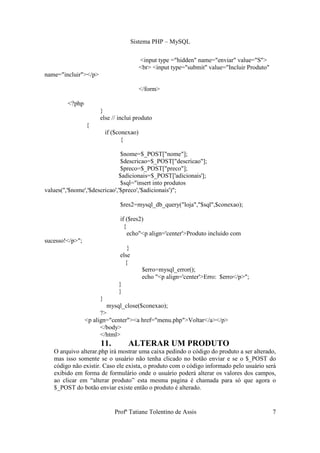 Sistema PHP – MySQL

                                          <input type ="hidden" name="enviar" value="S">
                                          <br> <input type="submit" value="Incluir Produto"
name="incluir"></p>

                                          </form>

         <?php
                      }
                      else // inclui produto
                 {
                          if ($conexao)
                                 {

                                $nome=$_POST["nome"];
                                $descricao=$_POST["descricao"];
                                $preco=$_POST["preco"];
                               $adicionais=$_POST['adicionais'];
                                $sql="insert into produtos
values('','$nome','$descricao','$preco','$adicionais')";

                               $res2=mysql_db_query("loja","$sql",$conexao);

                               if ($res2)
                                 {
                                   echo"<p align='center'>Produto incluido com
sucesso!</p>";
                                  }
                               else
                                 {
                                           $erro=mysql_error();
                                           echo "<p align='center'>Erro: $erro</p>";
                               }
                               }
                      }
                         mysql_close($conexao);
                       ?>
                 <p align="center"><a href="menu.php">Voltar</a></p>
                       </body>
                       </html>
                      11.          ALTERAR UM PRODUTO
   O arquivo alterar.php irá mostrar uma caixa pedindo o código do produto a ser alterado,
   mas isso somente se o usuário não tenha clicado no botão enviar e se o $_POST do
   código não existir. Caso ele exista, o produto com o código informado pelo usuário será
   exibido em forma de formulário onde o usuário poderá alterar os valores dos campos,
   ao clicar em “alterar produto” esta mesma pagina é chamada para só que agora o
   $_POST do botão enviar existe então o produto é alterado.


                             Profª Tatiane Tolentino de Assis                                 7
 