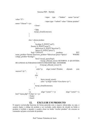 Sistema PHP – MySQL

                                           <input    type     ="hidden"    name="enviar"
   value="S">
                                           <input type ="submit" value="Alterar produto"
   name="Alterar"></p>
                            </form>

                            <?php
                            mysql_close($conexao);
                     }
                     }

                   else // alterar produto
                            {
                               $codigo=$_POST["cod"];
                      $nome=$_POST["nome"];
                               $descricao=$_POST["descricao"];
                               $preco=$_POST["preco"];
                      $sql="UPDATE                          produtos                  SET
   nome_produto='$nome',descricao_produto='$descricao',preco='$preco'              WHERE
   codigo_produto=$codigo";
                               $res2=mysql_query($sql);
                                     //mysql_affected_rows() RETORNA A QUANTIDA
   DE LINHAS ALTERADAS COM O COMANDO SQL ANTERIOR
                                     if (mysql_affected_rows()>0)
                               {
                                 echo"<p      align='center'>Produto      alterado     com
   sucesso!</p>";
                                 }
                              else
                                {
                                       $erro=mysql_error();
                                       echo "<p align='center'>Erro:$erro</p>";
                            }
                              mysql_close($conexao);
                            }
                   ?>
                   <p                  align="center"><<p                align="center"><a
   href="menu.php">Voltar</a></p>
                   </body>
                   </html>

                     12.        EXCLUIR UM PRODUTO
O arquivo excluir.php funciona de forma parecida com o arquivo alterar.php, ou seja, o
usuário digita o código do produto a ser excluído, então depois de clicado no botão o
produto é exibido e quando o usuário clicar no botão “excluir produto” ele executa os
comandos sql para a exclusão do produto.


                           Profª Tatiane Tolentino de Assis                             9
 