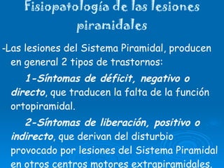 Fisiopatología de las lesiones piramidales - Las lesiones del Sistema Piramidal, producen en general 2 tipos de trastornos: 1-Síntomas de déficit, negativo o directo , que traducen la falta de la función ortopiramidal. 2-Síntomas de liberación, positivo o indirecto , que derivan del disturbio provocado por lesiones del Sistema Piramidal en otros centros motores extrapiramidales. 