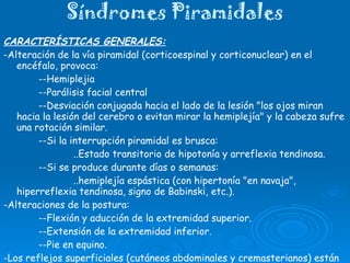 Síndromes Piramidales CARACTERÍSTICAS GENERALES: -Alteración de la vía piramidal (corticoespinal y corticonuclear) en el encéfalo, provoca: --Hemiplejia --Parálisis facial central --Desviación conjugada hacia el lado de la lesión "los ojos miran hacia la lesión del cerebro o evitan mirar la hemiplejía" y la cabeza sufre una rotación similar.  --Si la interrupción piramidal es brusca:  ..Estado transitorio de hipotonía y arreflexia tendinosa.  --Si se produce durante días o semanas:  ..hemiplejía espástica (con hipertonía "en navaja", hiperreflexia tendinosa, signo de Babinski, etc.). -Alteraciones de la postura:  --Flexión y aducción de la extremidad superior. --Extensión de la extremidad inferior. --Pie en equino. -Los reflejos superficiales (cutáneos abdominales y cremasterianos) están permanentemente disminuidos o abolidos; clonus (aquiliano).  