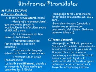 Síndromes Piramidales ALTURA LESIONAL A.Corteza Cerebral: -Si la lesión es  Unilateral , habrá: --Hemiplejia no proporcional, que predomina (según la localización de la afección), sobre el MS, MI o cara. --Crisis comiciales de tipo: Bravais- Jacksoniano. --Trastornos sensitivos (astereognosia, abolición sensitiva). --Trastornos del lenguaje (afasia de Broca o de Wernicke). --Trastornos de la visión (hemianopsias). -La lesión será  Bilateral , debida a un tumor de la línea media que comprime los 2 lóbulos paracentrales. B.Cápsula Interna: - Causa : vascular (rara por tumor). -Hemiplejia total y proporcional (afectación equivalente MS, MI y cara).   Generalmente pura (asociada a trastornos sensitivos por compromiso del tálamo. Síndrome capsulo- talámico). C.Tronco Cerebral: -Hemiplejia ALTERNA, porque al Síndrome Piramidal contralateral a la lesión, se asocia la parálisis de tipo periférico de un nervio craneano, que es Homolateral a la lesión y que esta ligada a la destrucción del núcleo de origen o del mismo nervio craneano en su trayecto intraparenquimatoso. 