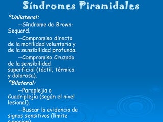 Síndromes Piramidales ºUnilateral: --Síndrome de Brown- Sequard. --Compromiso directo de la motilidad voluntaria y de la sensibilidad profunda. --Compromiso Cruzado de la sensibilidad superficial (táctil, térmica y dolorosa). ºBilateral: --Paraplejia o Cuadriplejía (según el nivel lesional). --Buscar la evidencia de signos sensitivos (límite superior) --Presencia o no de reflejos de automatismo medular. 