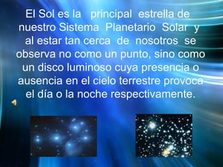 El Sol es la  principal  estrella de  nuestro Sistema  Planetario  Solar  y  al estar tan cerca  de  nosotros  se observa no como un punto, sino como un disco luminoso cuya presencia o ausencia en el cielo terrestre provoca el día o la noche respectivamente. 
