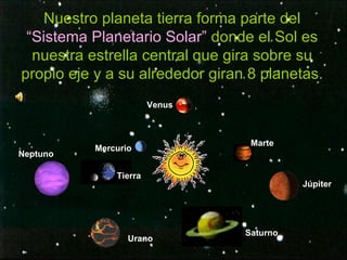 Nuestro planeta tierra forma parte del  “Sistema Planetario Solar”  donde el Sol es nuestra estrella central que gira sobre su propio eje y a su alrededor giran 8 planetas. Mercurio Venus Tierra Marte Júpiter Saturno Urano Neptuno 