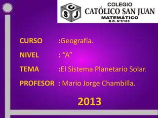 25/05/2013 PROF: MARIO JORGE CHAMBILLA 1
CURSO :Geografía.
NIVEL : “A”
TEMA :El Sistema Planetario Solar.
PROFESOR : Mario Jorge Chambilla.
2013
 