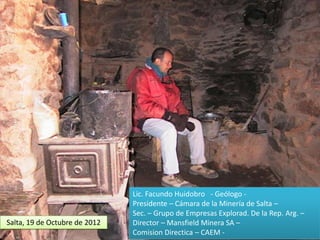 Salta, 19 de Octubre de 2012

Lic. Facundo Huidobro - Geólogo Presidente – Cámara de la Minería de Salta –
Sec. – Grupo de Empresas Explorad. De la Rep. Arg. –
Director – Mansfield Minera SA –
Comision Directica – CAEM -

 
