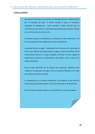 FACULTAD DE ING. AGRICOLA RELACION DE AGUA, SUELO, PLANTA Y ATMOSFERA
18
CONCLUSIONES
 Casi todos los procesos en la planta son afectados directa o indirectamente
por el suministro de agua. La planta necesita el agua en transporte,
regulación de temperatura, como nutriente y factor esencial para su
crecimiento ya que este es un elemento esencial para que la planta continúe
con su ciclo de vida sin este moriría.
 Las plantas, gracias a la fotosíntesis se convierten en seres autótrofos y a la
vez nos proporcionan de oxígeno para nuestra subsistencia.
 Las plantas tienen un papel fundamental en la historia de la vida sobre la
Tierra, pues además de proporcionarnos oxígeno, actúan como filtros de los
contaminantes del aire y el agua, protegen y fertilizan el suelo, regulan la
temperatura, aminoran el calentamiento del planeta y son la base de la
cadena alimenticia.
 Para un buen desarrollo de las plantas que cultivamos, debemos tener
cuidado en la aplicación del agua y de los nutrientes faltantes en el suelo
para obtener una buena cosecha.
 La transpiración es un proceso importante en las plantas ya que abre los
estomas para que pueda ingresar el CO2 para el proceso de la fotosíntesis.
 Por las noches las plantas respiran, lo cual emite CO2 y consume oxígeno.
 