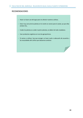 FACULTAD DE ING. AGRICOLA RELACION DE AGUA, SUELO, PLANTA Y ATMOSFERA
19
RECOMENDACIONES
 Hacer un buen uso del agua para no afectar nuestros cultivos.
 Estar muy cerca de las plantas en la noche es nocivo para la salud, ya que ellas
emiten CO2.
 Cuidar las plantas es cuidar nuestro planeta, es deber de todo ciudadano.
 Usar productos orgánicos en vez de agroquímicos.
 Si vamos a cultivar, hay que escoger un buen suelo o adecuarlo de acuerdo a
las necesidades del cultivo que deseemos sembrar.
 