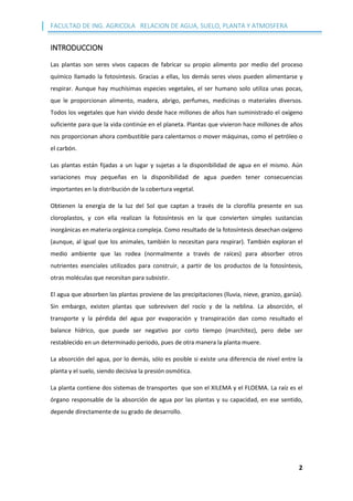 FACULTAD DE ING. AGRICOLA RELACION DE AGUA, SUELO, PLANTA Y ATMOSFERA
2
INTRODUCCION
Las plantas son seres vivos capaces de fabricar su propio alimento por medio del proceso
químico llamado la fotosíntesis. Gracias a ellas, los demás seres vivos pueden alimentarse y
respirar. Aunque hay muchísimas especies vegetales, el ser humano solo utiliza unas pocas,
que le proporcionan alimento, madera, abrigo, perfumes, medicinas o materiales diversos.
Todos los vegetales que han vivido desde hace millones de años han suministrado el oxígeno
suficiente para que la vida continúe en el planeta. Plantas que vivieron hace millones de años
nos proporcionan ahora combustible para calentarnos o mover máquinas, como el petróleo o
el carbón.
Las plantas están fijadas a un lugar y sujetas a la disponibilidad de agua en el mismo. Aún
variaciones muy pequeñas en la disponibilidad de agua pueden tener consecuencias
importantes en la distribución de la cobertura vegetal.
Obtienen la energía de la luz del Sol que captan a través de la clorofila presente en sus
cloroplastos, y con ella realizan la fotosíntesis en la que convierten simples sustancias
inorgánicas en materia orgánica compleja. Como resultado de la fotosíntesis desechan oxígeno
(aunque, al igual que los animales, también lo necesitan para respirar). También exploran el
medio ambiente que las rodea (normalmente a través de raíces) para absorber otros
nutrientes esenciales utilizados para construir, a partir de los productos de la fotosíntesis,
otras moléculas que necesitan para subsistir.
El agua que absorben las plantas proviene de las precipitaciones (lluvia, nieve, granizo, garúa).
Sin embargo, existen plantas que sobreviven del rocío y de la neblina. La absorción, el
transporte y la pérdida del agua por evaporación y transpiración dan como resultado el
balance hídrico, que puede ser negativo por corto tiempo (marchitez), pero debe ser
restablecido en un determinado periodo, pues de otra manera la planta muere.
La absorción del agua, por lo demás, sólo es posible si existe una diferencia de nivel entre la
planta y el suelo, siendo decisiva la presión osmótica.
La planta contiene dos sistemas de transportes que son el XILEMA y el FLOEMA. La raíz es el
órgano responsable de la absorción de agua por las plantas y su capacidad, en ese sentido,
depende directamente de su grado de desarrollo.
 