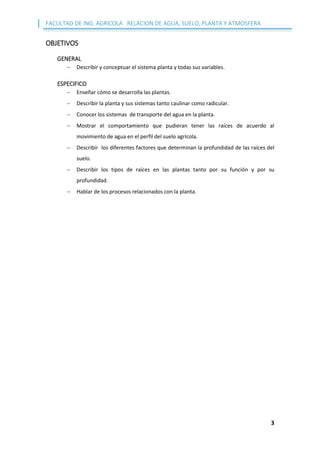 FACULTAD DE ING. AGRICOLA RELACION DE AGUA, SUELO, PLANTA Y ATMOSFERA
3
OBJETIVOS
GENERAL
 Describir y conceptuar el sistema planta y todas sus variables.
ESPECIFICO
 Enseñar cómo se desarrolla las plantas.
 Describir la planta y sus sistemas tanto caulinar como radicular.
 Conocer los sistemas de transporte del agua en la planta.
 Mostrar el comportamiento que pudieran tener las raíces de acuerdo al
movimiento de agua en el perfil del suelo agrícola.
 Describir los diferentes factores que determinan la profundidad de las raíces del
suelo.
 Describir los tipos de raíces en las plantas tanto por su función y por su
profundidad.
 Hablar de los procesos relacionados con la planta.
 