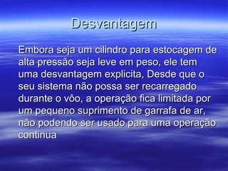 DesvantagemDesvantagem
Embora seja um cilindro para estocagem deEmbora seja um cilindro para estocagem de
alta pressão seja leve em peso, ele temalta pressão seja leve em peso, ele tem
uma desvantagem explicita, Desde que ouma desvantagem explicita, Desde que o
seu sistema não possa ser recarregadoseu sistema não possa ser recarregado
durante o vôo, a operação fica limitada pordurante o vôo, a operação fica limitada por
um pequeno suprimento de garrafa de ar,um pequeno suprimento de garrafa de ar,
não podendo ser usado para uma operaçãonão podendo ser usado para uma operação
continuacontinua
 
