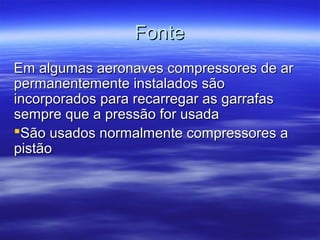 FonteFonte
Em algumas aeronaves compressores de arEm algumas aeronaves compressores de ar
permanentemente instalados sãopermanentemente instalados são
incorporados para recarregar as garrafasincorporados para recarregar as garrafas
sempre que a pressão for usadasempre que a pressão for usada
São usados normalmente compressores aSão usados normalmente compressores a
pistãopistão
 
