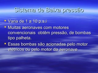 Sistema de Baixa pressãoSistema de Baixa pressão
 Varia de 1 a 10 p.s.iVaria de 1 a 10 p.s.i
 Muitas aeronaves com motoresMuitas aeronaves com motores
convencionais obtêm pressão, de bombasconvencionais obtêm pressão, de bombas
tipo palheta.tipo palheta.
 Essas bombas são acionadas pelo motorEssas bombas são acionadas pelo motor
elétricos ou pelo motor da aeronaveelétricos ou pelo motor da aeronave
 