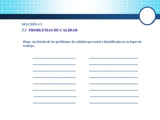 3.1 PROBLEMAS DE CALIDAD
Haga un listado de los problemas de calidad que usted a identificado en su lugar de
trabajo.
------------------------------------ -----------------------------------------
------------------------------------ -----------------------------------------
------------------------------------ -----------------------------------------
------------------------------------ -----------------------------------------
------------------------------------ -----------------------------------------
------------------------------------ -----------------------------------------
------------------------------------ -----------------------------------------
------------------------------------ -----------------------------------------
SECCIÓN # 3
 