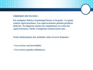 ERRORES HUMANOS :
En cualquier fabrica el principal factor es la gente . La gente
comete equivocaciones. Las equivocaciones pueden producir
defectos. No importa cuanto nos empeñemos en evitar las
equivocaciones, Tarde o temprano cometeremos una .
Existe básicamente dos actitudes entre el error humano :
• Los errores son inevitables.
• Los errores pueden eliminarse.
 