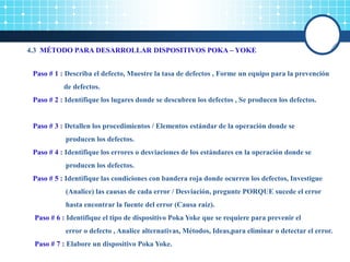 4.3 MÉTODO PARA DESARROLLAR DISPOSITIVOS POKA – YOKE
Paso # 1 : Describa el defecto, Muestre la tasa de defectos , Forme un equipo para la prevención
de defectos.
Paso # 2 : Identifique los lugares donde se descubren los defectos , Se producen los defectos.
Paso # 3 : Detallen los procedimientos / Elementos estándar de la operación donde se
producen los defectos.
Paso # 4 : Identifique los errores o desviaciones de los estándares en la operación donde se
producen los defectos.
Paso # 5 : Identifique las condiciones con bandera roja donde ocurren los defectos, Investigue
(Analice) las causas de cada error / Desviación, pregunte PORQUE sucede el error
hasta encontrar la fuente del error (Causa raíz).
Paso # 6 : Identifique el tipo de dispositivo Poka Yoke que se requiere para prevenir el
error o defecto , Analice alternativas, Métodos, Ideas,para eliminar o detectar el error.
Paso # 7 : Elabore un dispositivo Poka Yoke.
 
