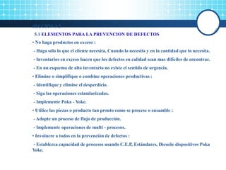 SECCIÓN # 5
5.1 ELEMENTOS PARA LA PREVENCION DE DEFECTOS
• No haga productos en exceso :
- Haga sólo lo que el cliente necesita, Cuando lo necesita y en la cantidad que lo necesita.
- Inventarios en exceso hacen que los defectos en calidad sean mas difíciles de encontrar.
- En un esquema de alto inventario no existe el sentido de urgencia.
• Elimine o simplifique o combine operaciones productivas :
- Identifique y elimine el desperdicio.
- Siga las operaciones estandarizadas.
- Implemente Poka - Yoke.
• Utilice las piezas o producto tan pronto como se procese o ensamble :
- Adopte un proceso de flujo de producción.
- Implemente operaciones de multi - procesos.
• Involucre a todos en la prevención de defectos :
- Establezca capacidad de procesos usando C.E.P, Estándares, Dieseñe dispositivos Poka
Yoke.
 