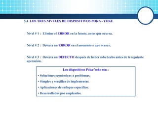 5.4 LOS TRES NIVELES DE DISPOSITIVOS POKA - YOKE
Nivel # 1 : Elimine el ERROR en la fuente, antes que ocurra.
Nivel # 2 : Detecta un ERROR en el momento e que ocurre.
Nivel # 3 : Detecta un DEFECTO después de haber sido hecho antes de la siguiente
operación.
Los dispositivos Poka-Yoke son :
• Soluciones económicas a problemas.
• Simples y sencillas de implementar.
• Aplicaciones de enfoque específico.
• Desarrollados por empleados.
 