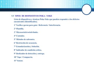 5.5 TIPOS DE DISPOSITIVOS POKA - YOKE
Lista de dispositivos y técnicas Poka-Yoke que pueden responder a los defectos
encontrados (Identificados).
1° Varilla o perno para guía / Referencia / Interferencia.
2° Plantilla.
3° Microswitch/switch limite.
4° Contador.
5° Métodos de sobrantes.
6° Restricción de secuencia.
7° Estandarización y Solución.
8° Indicador de condición crítica.
9° Deslizador de detección y entrega.
10° Tope / Compuerta.
11° Sensor.
 