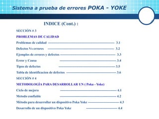 Sistema a prueba de errores POKA - YOKE
INDICE (Cont.) :
SECCIÓN # 3
PROBLEMAS DE CALIDAD
Problemas de calidad ------------------------------------------------------------ 3.1
Defectos Vs errores ------------------------------------------------------------ 3.2
Ejemplos de errores y defectos -------------------------------------------------- 3.3
Error y Causa --------------------------------------------------- 3.4
Tipos de defectos --------------------------------------------------- 3.5
Tabla de identificacion de defectos --------------------------------------------- 3.6
SECCIÓN # 4
METODOLOGÍA PARA DESARROLLAR UN ( Poka - Yoke)
Ciclo de mejora --------------------------------------------------- 4.1
Metodo confiable --------------------------------------------------- 4.2
Método para desarrollar un dispositivo Poka Yoke ---------------------------- 4.3
Desarrollo de un dispositivo Poka Yoke ---------------------------- 4.4
 