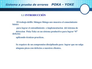 Sistema a prueba de errores POKA - YOKE
1.1 INTRODUCCIÓN
El trabajo delDr. Shingeo Shingo nos muestra el conocimiento
básico
para lograr el entendimiento e implementacion del sistema de
deteccion Poka Yoke en un sistema productivo para lograr “0”
defectos
aplicando técnicas practicas.
Se requiere de un compromiso disciplinado para lograr que no salga
ninguna pieza con defectos a nuestros clientes.
 