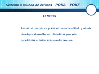 1.2 METAS
Entender el concepto y la práctica el control de calidad y además
cómo lograr desarrollar los dispositivos poka yoke
para detectar y eliminar defectos en los procesos .
Sistema a prueba de errores POKA - YOKE
 