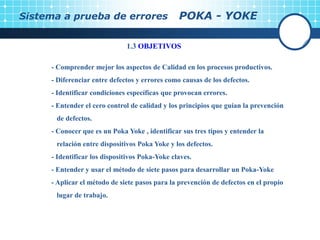 Sistema a prueba de errores POKA - YOKE
1.3 OBJETIVOS
- Comprender mejor los aspectos de Calidad en los procesos productivos.
- Diferenciar entre defectos y errores como causas de los defectos.
- Identificar condiciones específicas que provocan errores.
- Entender el cero control de calidad y los principios que guían la prevención
de defectos.
- Conocer que es un Poka Yoke , identificar sus tres tipos y entender la
relación entre dispositivos Poka Yoke y los defectos.
- Identificar los dispositivos Poka-Yoke claves.
- Entender y usar el método de siete pasos para desarrollar un Poka-Yoke
- Aplicar el método de siete pasos para la prevención de defectos en el propio
lugar de trabajo.
 
