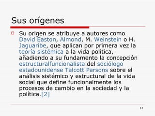 Sus orígenes  Su origen se atribuye a autores como  David  Easton ,  Almond , M.  Weinstein  o H.  Jaguaribe , que aplican por primera vez la  teoría sistémica  a la vida política, añadiendo a su fundamento la concepción  estructural funcionalista  del  sociólogo   estadounidense   Talcott   Parsons  sobre el análisis sistémico y estructural de la vida social que define funcionalmente los procesos de cambio en la sociedad y la política. [2] 