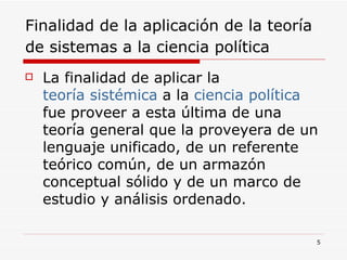Finalidad de la aplicación de la teoría de sistemas a la ciencia política   La finalidad de aplicar la  teoría sistémica  a la  ciencia política  fue proveer a esta última de una teoría general que la proveyera de un lenguaje unificado, de un referente teórico común, de un armazón conceptual sólido y de un marco de estudio y análisis ordenado.  