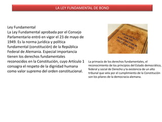 LA LEY FUNDAMENTAL DE BOND
Ley Fundamental
La Ley Fundamental aprobada por el Consejo
Parlamentario entró en vigor el 23 de mayo de
1949. Es la norma jurídica y política
fundamental (constitución) de la República
Federal de Alemania. Especial importancia
tienen los derechos fundamentales
reconocidos en la Constitución, cuyo Artículo 1
consagra el respeto de la dignidad humana
como valor supremo del orden constitucional.
La primacía de los derechos fundamentales, el
reconocimiento de los principios del Estado democrático,
federal y social de Derecho y la existencia de un alto
tribunal que vela por el cumplimiento de la Constitución
son los pilares de la democracia alemana.
 