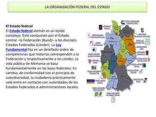 LA ORGANIZACIÓN FEDERAL DEL ESTADO
El Estado federal
El Estado federal alemán es un tejido
complejo. Está compuesto por el Estado
central –la Federación (Bund)– y los dieciséis
Estados Federados (Länder). La Ley
Fundamental fija en un detallado orden de
competencias qué materias corresponden a la
Federación y respectivamente a los Länder. La
vida pública de Alemania se basa
fundamentalmente en las leyes federales. En
cambio, de conformidad con el principio de
subsidiariedad, la ciudadanía prácticamente
solo entra en contacto con autoridades de los
Estados Federados o administraciones locales.
 