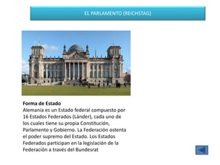 EL PARLAMENTO (REICHSTAG)
Forma de Estado
Alemania es un Estado federal compuesto por
16 Estados Federados (Länder), cada uno de
los cuales tiene su propia Constitución,
Parlamento y Gobierno. La Federación ostenta
el poder supremo del Estado. Los Estados
Federados participan en la legislación de la
Federación a través del Bundesrat
 