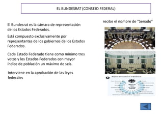 EL BUNDESRAT (CONSEJO FEDERAL)
El Bundesrat es la cámara de representación
de los Estados Federados.
Está compuesto exclusivamente por
representantes de los gobiernos de los Estados
Federados.
recibe el nombre de “Senado”
Cada Estado Federado tiene como mínimo tres
votos y los Estados Federados con mayor
índice de población un máximo de seis.
Interviene en la aprobación de las leyes
federales
 