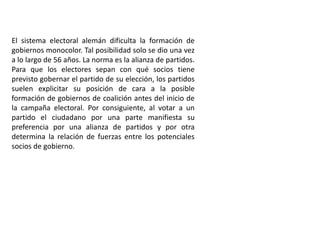 El sistema electoral alemán dificulta la formación de
gobiernos monocolor. Tal posibilidad solo se dio una vez
a lo largo de 56 años. La norma es la alianza de partidos.
Para que los electores sepan con qué socios tiene
previsto gobernar el partido de su elección, los partidos
suelen explicitar su posición de cara a la posible
formación de gobiernos de coalición antes del inicio de
la campaña electoral. Por consiguiente, al votar a un
partido el ciudadano por una parte manifiesta su
preferencia por una alianza de partidos y por otra
determina la relación de fuerzas entre los potenciales
socios de gobierno.
 