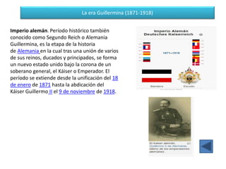 La era Guillermina (1871-1918)
Imperio alemán. Período histórico también
conocido como Segundo Reich o Alemania
Guillermina, es la etapa de la historia
de Alemania en la cual tras una unión de varios
de sus reinos, ducados y principados, se forma
un nuevo estado unido bajo la corona de un
soberano general, el Káiser o Emperador. El
período se extiende desde la unificación del 18
de enero de 1871 hasta la abdicación del
Káiser Guillermo II el 9 de noviembre de 1918.
 