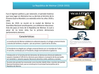 La República de Weimar (1918-1933)
Fue el régimen político y, por extensión, el periodo histórico
que tuvo lugar en Alemania tras su derrota al término de la
Primera Guerra Mundial y se extendió entre los años 1918 y
1933.
Enero de 1919: se reunió en la ciudad de Weimar la
Asamblea Nacional constituyente y se celebraron elecciones.
Esto dio paso al inicio de la República de Weimar, la cual a
pesar de no tener éxito fue la primera democracia
parlamentaria alemana.
Mariscal Otto von Hindenburg
Características:
La constitución de Weimar establecía la soberanía popular, el sufragio universal directo
y secreto de hombres y mujeres – por vez primera- a partir de los 20 años.
El Presidente era elegido por sufragio universal directo con un mandato de 7 años.
El Canciller, nombrado por el Presidente, dirigía nominalmente el gobierno.
Introducción en la Constitución de elementos de democracia directa (el plebiscito
popular y bastaba el 10% de los electores para elaborar un proyecto de ley que podía
ser sometido a votación popular. Reconocía derechos civiles, políticos y sociales.
Durante este periodo fue reconocido como Canciller Adolfo Hitler, miembro del partido
Nacional Socialista (nazi), que se constituyó en la principal fuerza política de la
República de Weimar.
 