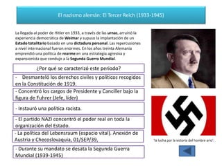 El nazismo alemán: El Tercer Reich (1933-1945)
'la lucha por la victoria del hombre ario'.
La llegada al poder de Hitler en 1933, a través de las urnas, arruinó la
experiencia democrática de Weimar y supuso la implantación de un
Estado totalitario basado en una dictadura personal. Las repercusiones
a nivel internacional fueron enormes. En los años treinta Alemania
emprendió una política de rearme en una estrategia agresiva y
expansionista que condujo a la Segunda Guerra Mundial.
¿Por qué se caracterizó este periodo?
- Desmanteló los derechos civiles y políticos recogidos
en la Constitución de 1919.
- Concentró los cargos de Presidente y Canciller bajo la
figura de Fuhrer (Jefe, líder)
- Instauró una política racista.
- El partido NAZI concentró el poder real en toda la
organización del Estado.
- La política del Lebensraum (espacio vital). Anexión de
Austria y Checoslovaquia, 01/SEP/39,
- Durante su mandato se desata la Segunda Guerra
Mundial (1939-1945)
 