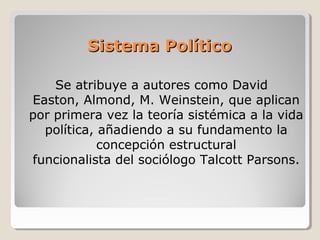 Sistema PolíticoSistema Político
Se atribuye a autores como David
Easton, Almond, M. Weinstein, que aplican
por primera vez la teoría sistémica a la vida
política, añadiendo a su fundamento la
concepción estructural
funcionalista del sociólogo Talcott Parsons.
 