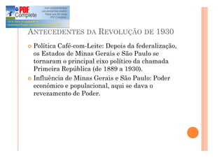 ANTECEDENTES DA REVOLUÇÃO DE 1930
¢ Política Café-com-Leite: Depois da federalização,
os Estados de Minas Gerais e São Paulo se
tornaram o principal eixo político da chamada
Primeira República (de 1889 a 1930).
¢ Influência de Minas Gerais e São Paulo: Poder
econômico e populacional, aqui se dava o
revezamento de Poder.
 