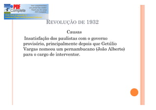 REVOLUÇÃO DE 1932
Causas
Insatisfação dos paulistas com o governo
provisório, principalmente depois que Getúlio
Vargas nomeou um pernambucano (João Alberto)
para o cargo de interventor.
 