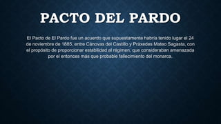 PACTO DEL PARDO
El Pacto de El Pardo fue un acuerdo que supuestamente habría tenido lugar el 24
de noviembre de 1885, entre Cánovas del Castillo y Práxedes Mateo Sagasta, con
el propósito de proporcionar estabilidad al régimen, que consideraban amenazada
por el entonces más que probable fallecimiento del monarca.
 