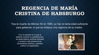REGENCIA DE MARÍA
CRISTINA DE HABSBURGO
Tras la muerte de Alfonso XII en 1885, su hijo no tenia edad suficiente
para gobernar, si que se instauro una regencia de su madre.
Fue un periodo en el que el
sistema conoció su estabilización,
se desarrollaron políticas liberales
y tuvieron mas presencia los
movimientos obreros y partidos
político no legalizados.
 