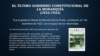 EL ÚLTIMO GOBIERNO CONSTITUCIONAL DE
LA MONARQUÍA
(1922-1923)
Fue el gobierno liberal de Manuel García Prieto, constituido el 7 de
diciembre de 1922, con el apoyo de los reformistas
Un articulo del periódico ABC de la época las describía así:
-Las elecciones han sido convenidas; casi todos los
candidatos de oposición, oficiales y protegidos o consentidos.
Se repiten las convocatorias de año en año, o a los dos años
las más distantes y, sin embargo, cualquier Gobierno, como
se llame o como se pinte, dispone siempre de la mayoría, tan
grande como quiera, y aún sin romper la tradición de los
convenios. La ficción electoral no tiene pretensiones de
finura.-
 