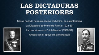LAS DICTADURAS
POSTERIORES
Tras el periodo de restauración borbónica, se establecieron;
La Dictadura de Primo de Rivera (1923-30)
La conocida como “dictablanda” (1930-31)
Ambas con el apoyo de la monarquía
 