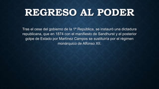 REGRESO AL PODER
Tras el cese del gobierno de la 1ª República, se instauró una dictadura
republicana, que en 1874 con el manifiesto de Sandhurst y el posterior
golpe de Estado por Martínez Campos se sustituiría por el régimen
monárquico de Alfonso XII.
 