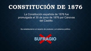 CONSTITUCIÓN DE 1876
La Constitución española de 1876 fue
promulgada el 30 de junio de 1876 por Cánovas
del Castillo.
Se establecieron el reparto de poderes y el sistema político
 