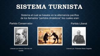 SISTEMA TURNISTA
Sistema el cual se basaba en la alternancia pacífica
de los llamados “partidos dinásticos” los cuales eran:
Partido Conservador
Liderado por Antonio Cánovas del
Castillo
Partido Liberal
Liderado por Práxedes Mateo Sagasta
 